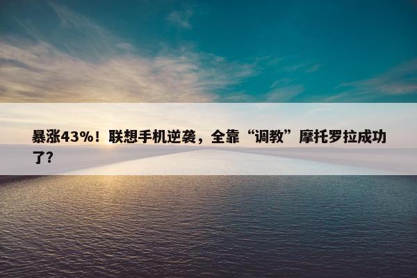 暴涨43%！联想手机逆袭，全靠“调教”摩托罗拉成功了？