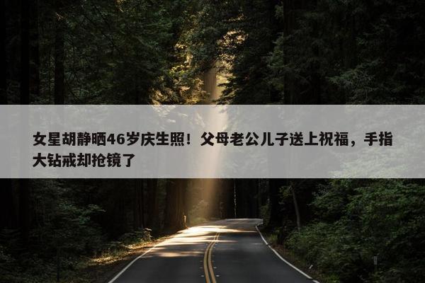 女星胡静晒46岁庆生照！父母老公儿子送上祝福，手指大钻戒却抢镜了