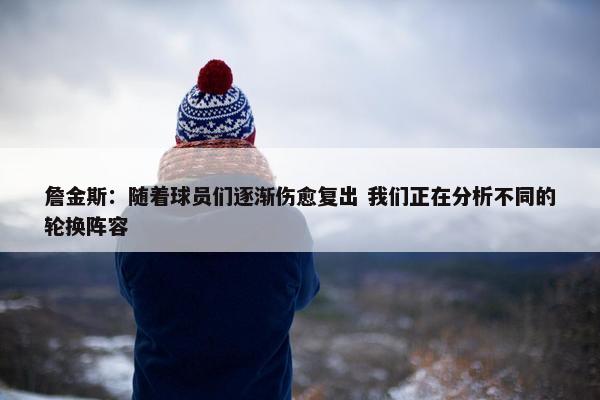 詹金斯：随着球员们逐渐伤愈复出 我们正在分析不同的轮换阵容