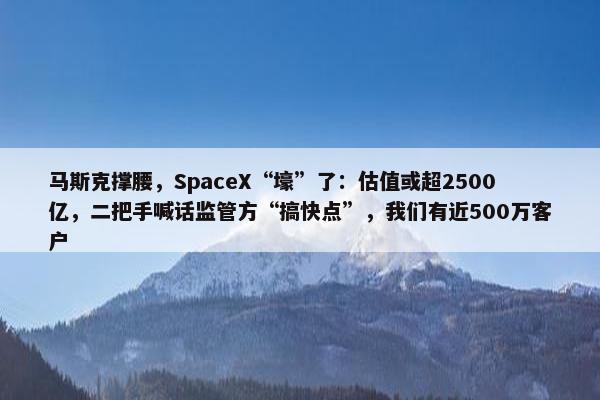 马斯克撑腰，SpaceX“壕”了：估值或超2500亿，二把手喊话监管方“搞快点”，我们有近500万客户