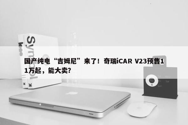 国产纯电“吉姆尼”来了！奇瑞iCAR V23预售11万起，能大卖？