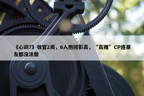 《心动7》收官2周，6人抱团彭高，“高雅”CP连朋友都没法做