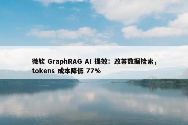 微软 GraphRAG AI 提效：改善数据检索，tokens 成本降低 77%