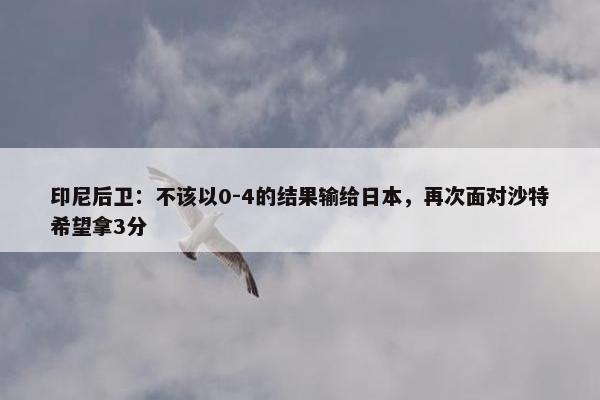 印尼后卫：不该以0-4的结果输给日本，再次面对沙特希望拿3分