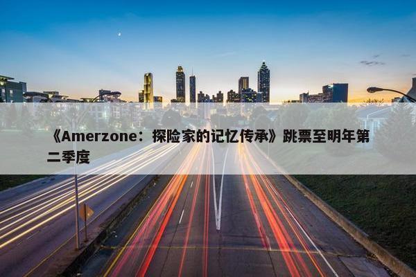 《Amerzone：探险家的记忆传承》跳票至明年第二季度