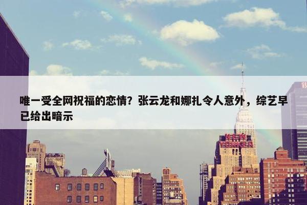 唯一受全网祝福的恋情？张云龙和娜扎令人意外，综艺早已给出暗示