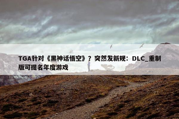 TGA针对《黑神话悟空》？突然发新规：DLC_重制版可提名年度游戏