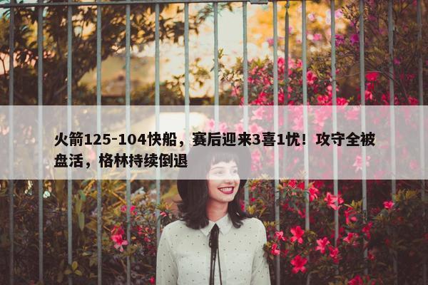 火箭125-104快船，赛后迎来3喜1忧！攻守全被盘活，格林持续倒退