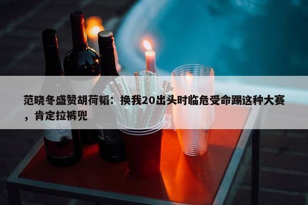 范晓冬盛赞胡荷韬：换我20出头时临危受命踢这种大赛，肯定拉裤兜