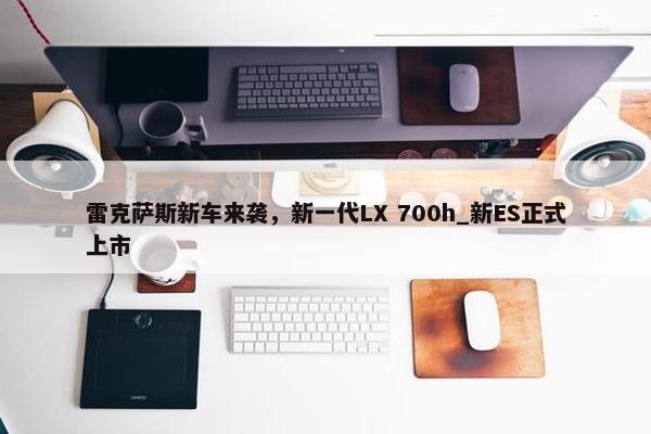 雷克萨斯新车来袭，新一代LX 700h_新ES正式上市