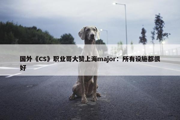 国外《CS》职业哥大赞上海major：所有设施都很好