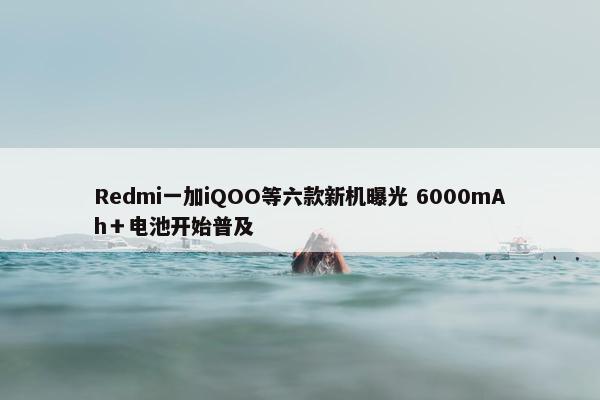 Redmi一加iQOO等六款新机曝光 6000mAh＋电池开始普及