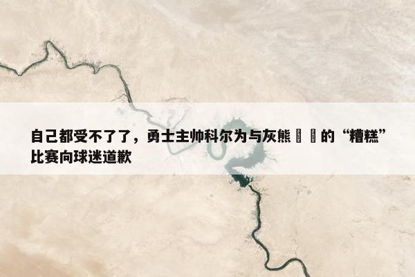 自己都受不了了，勇士主帅科尔为与灰熊​​的“糟糕”比赛向球迷道歉