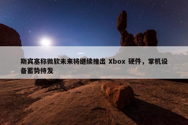 斯宾塞称微软未来将继续推出 Xbox 硬件，掌机设备蓄势待发