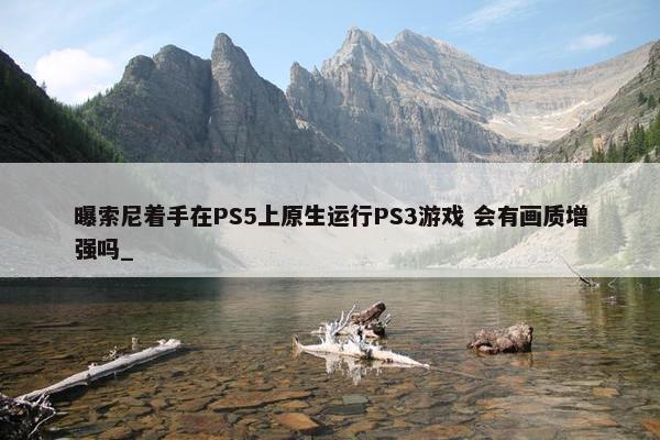 曝索尼着手在PS5上原生运行PS3游戏 会有画质增强吗_