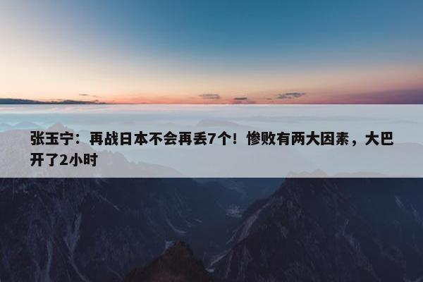 张玉宁：再战日本不会再丢7个！惨败有两大因素，大巴开了2小时