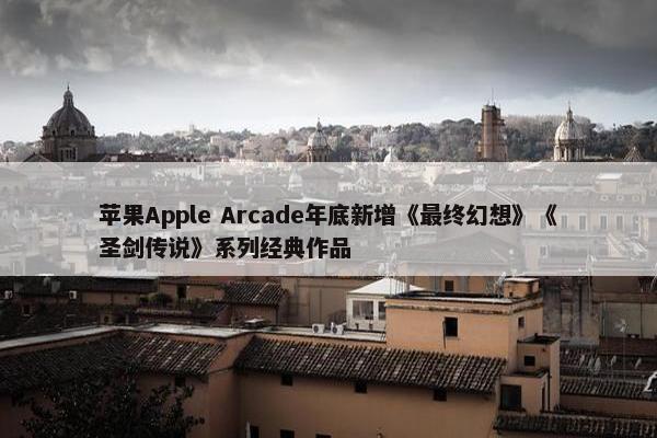 苹果Apple Arcade年底新增《最终幻想》《圣剑传说》系列经典作品