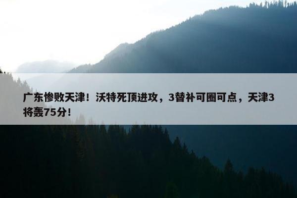 广东惨败天津！沃特死顶进攻，3替补可圈可点，天津3将轰75分！