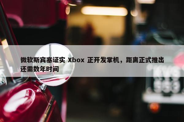 微软斯宾塞证实 Xbox 正开发掌机，距离正式推出还需数年时间