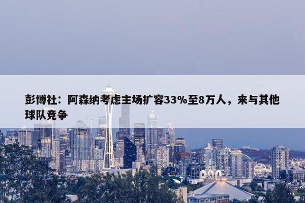 彭博社：阿森纳考虑主场扩容33%至8万人，来与其他球队竞争