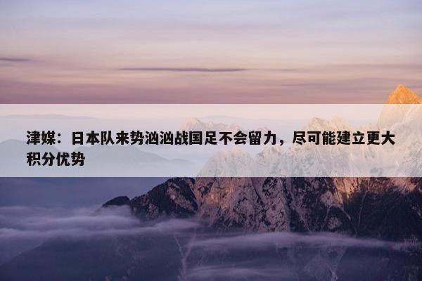 津媒：日本队来势汹汹战国足不会留力，尽可能建立更大积分优势