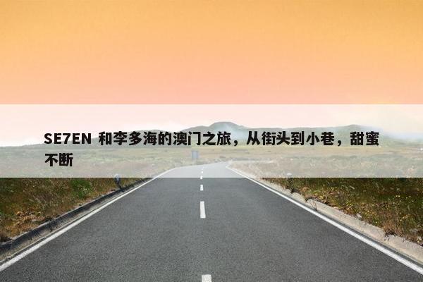 SE7EN 和李多海的澳门之旅，从街头到小巷，甜蜜不断