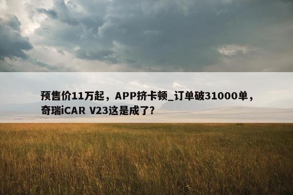 预售价11万起，APP挤卡顿_订单破31000单，奇瑞iCAR V23这是成了？