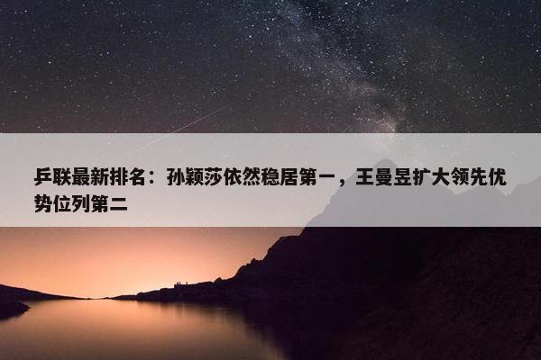 乒联最新排名：孙颖莎依然稳居第一，王曼昱扩大领先优势位列第二