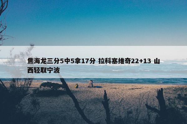 焦海龙三分5中5拿17分 拉科塞维奇22+13 山西轻取宁波