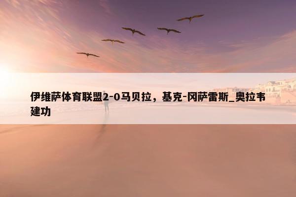 伊维萨体育联盟2-0马贝拉，基克-冈萨雷斯_奥拉韦建功