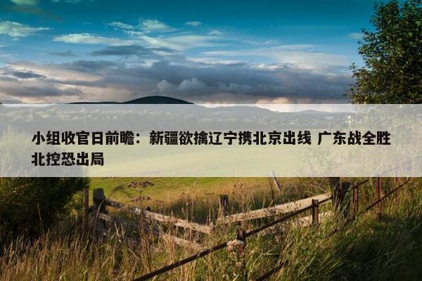 小组收官日前瞻：新疆欲擒辽宁携北京出线 广东战全胜北控恐出局