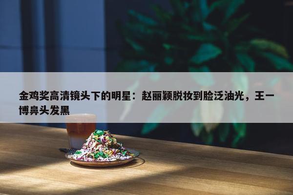 金鸡奖高清镜头下的明星：赵丽颖脱妆到脸泛油光，王一博鼻头发黑