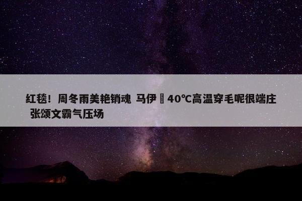 红毯！周冬雨美艳销魂 马伊琍40℃高温穿毛呢很端庄 张颂文霸气压场