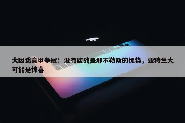 大因谈意甲争冠：没有欧战是那不勒斯的优势，亚特兰大可能是惊喜