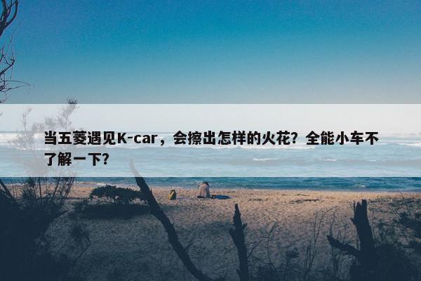 当五菱遇见K-car，会擦出怎样的火花？全能小车不了解一下？