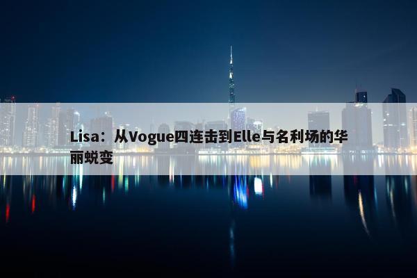 Lisa：从Vogue四连击到Elle与名利场的华丽蜕变