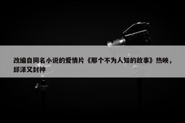 改编自同名小说的爱情片《那个不为人知的故事》热映，邱泽又封神