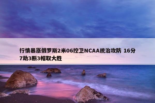 行情暴涨俄罗斯2米06控卫NCAA统治攻防 16分7助3断3帽取大胜