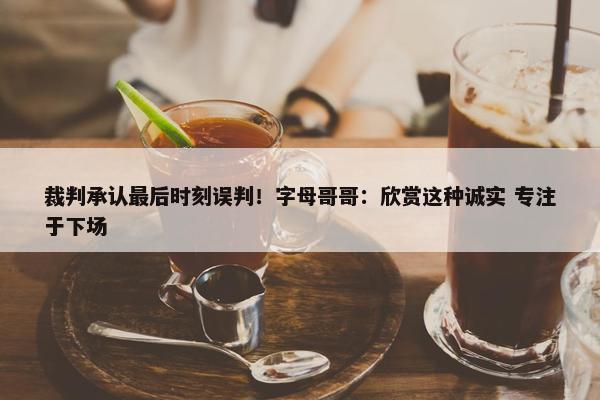 裁判承认最后时刻误判！字母哥哥：欣赏这种诚实 专注于下场