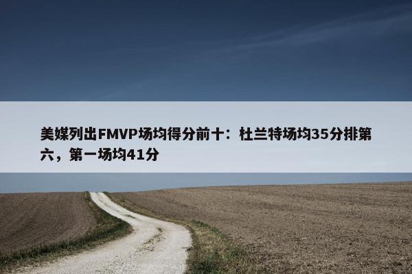 美媒列出FMVP场均得分前十：杜兰特场均35分排第六，第一场均41分