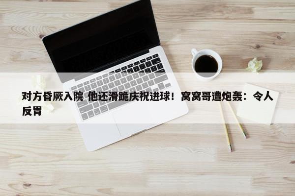 对方昏厥入院 他还滑跪庆祝进球！窝窝哥遭炮轰：令人反胃