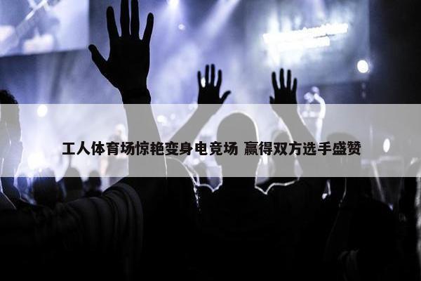 工人体育场惊艳变身电竞场 赢得双方选手盛赞