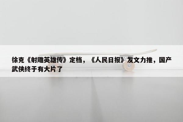 徐克《射雕英雄传》定档，《人民日报》发文力推，国产武侠终于有大片了