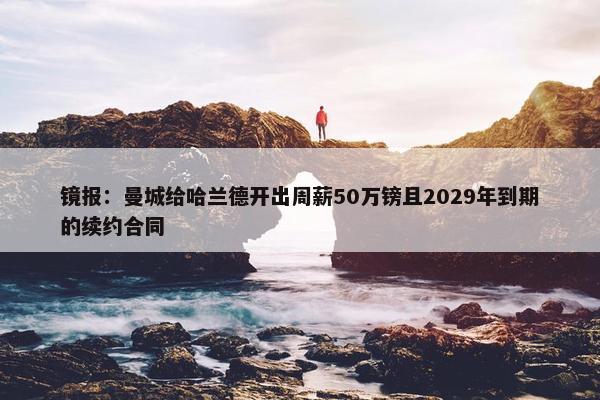 镜报：曼城给哈兰德开出周薪50万镑且2029年到期的续约合同