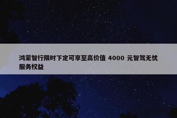 鸿蒙智行限时下定可享至高价值 4000 元智驾无忧服务权益