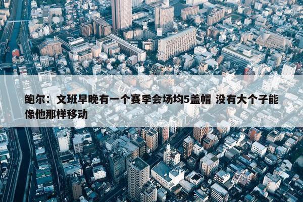 鲍尔：文班早晚有一个赛季会场均5盖帽 没有大个子能像他那样移动