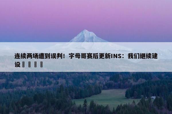 连续两场遭到误判！字母哥赛后更新INS：我们继续建设🦺