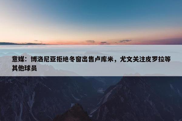 意媒：博洛尼亚拒绝冬窗出售卢库米，尤文关注皮罗拉等其他球员