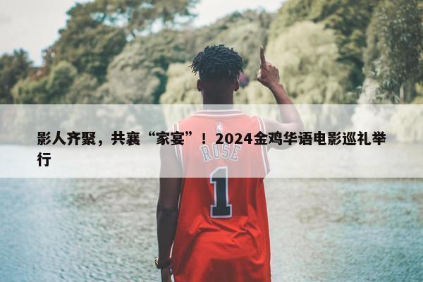 影人齐聚，共襄“家宴”！2024金鸡华语电影巡礼举行