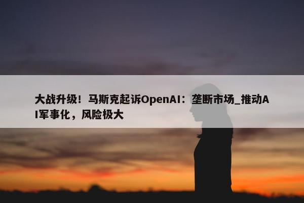 大战升级！马斯克起诉OpenAI：垄断市场_推动AI军事化，风险极大